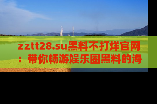 zztt28.su黑料不打烊官网：带你畅游娱乐圈黑料的海洋，掌握每一条最新消息