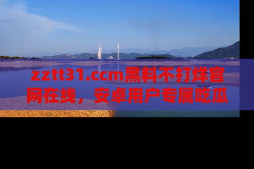zztt31.ccm黑料不打烊官网在线，安卓用户专属吃瓜神器大揭秘