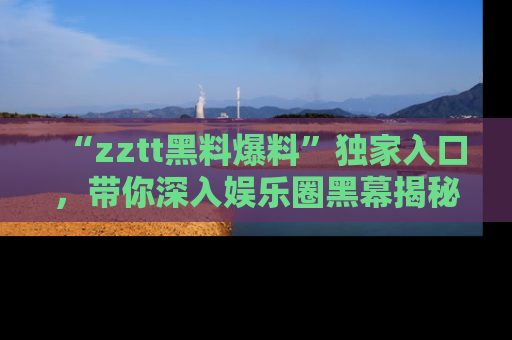 “zztt黑料爆料”独家入口，带你深入娱乐圈黑幕揭秘