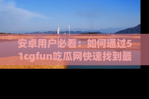 安卓用户必看：如何通过51cgfun吃瓜网快速找到最新链接？
