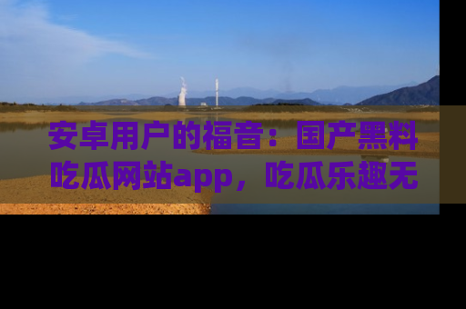 安卓用户的福音：国产黑料吃瓜网站app，吃瓜乐趣无穷尽！