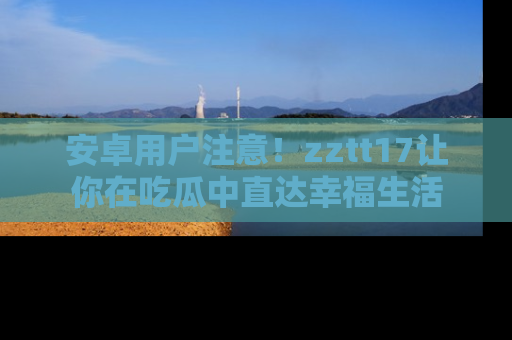 安卓用户注意！zztt17让你在吃瓜中直达幸福生活