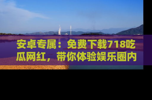 安卓专属：免费下载718吃瓜网红，带你体验娱乐圈内幕