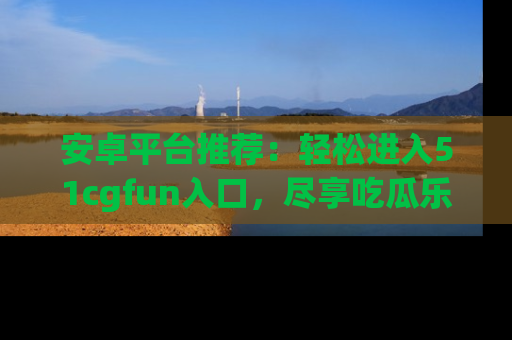安卓平台推荐：轻松进入51cgfun入口，尽享吃瓜乐趣
