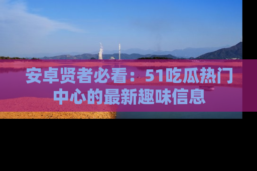 安卓贤者必看：51吃瓜热门中心的最新趣味信息