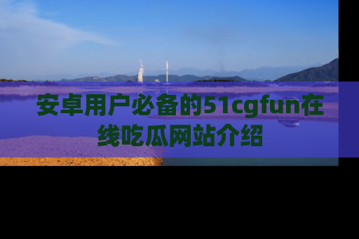 安卓用户必备的51cgfun在线吃瓜网站介绍