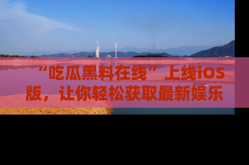“吃瓜黑料在线”上线iOS版，让你轻松获取最新娱乐新闻
