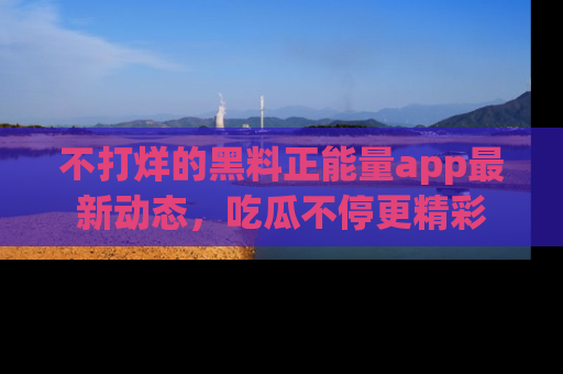 不打烊的黑料正能量app最新动态，吃瓜不停更精彩