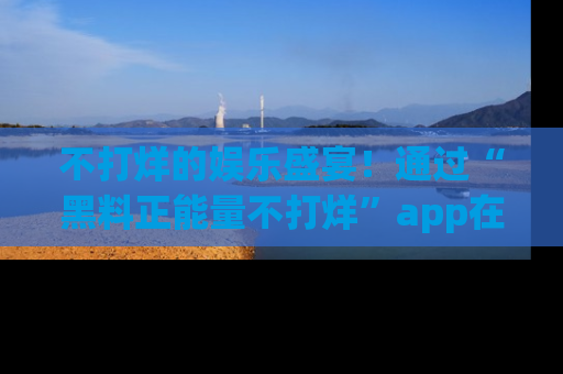 不打烊的娱乐盛宴！通过“黑料正能量不打烊”app在线观看最新内容，链接在此，不容错过！