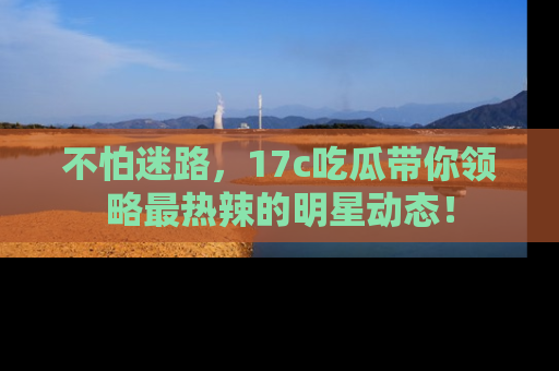 不怕迷路，17c吃瓜带你领略最热辣的明星动态！