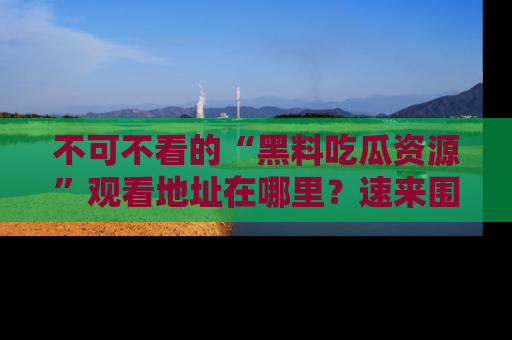 不可不看的“黑料吃瓜资源”观看地址在哪里？速来围观吧！