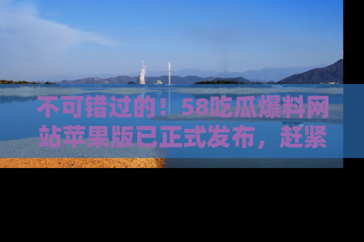 不可错过的！58吃瓜爆料网站苹果版已正式发布，赶紧体验！