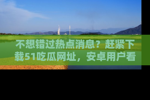 不想错过热点消息？赶紧下载51吃瓜网址，安卓用户看这边！