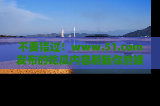 不要错过！www.51.com发布的吃瓜内容刷新你的娱乐认知