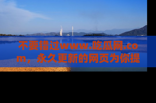 不要错过www.吃瓜网.com，永久更新的网页为你提供吃瓜盛宴！