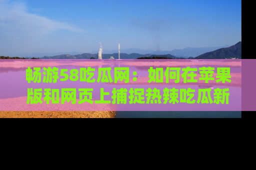 畅游58吃瓜网：如何在苹果版和网页上捕捉热辣吃瓜新闻？