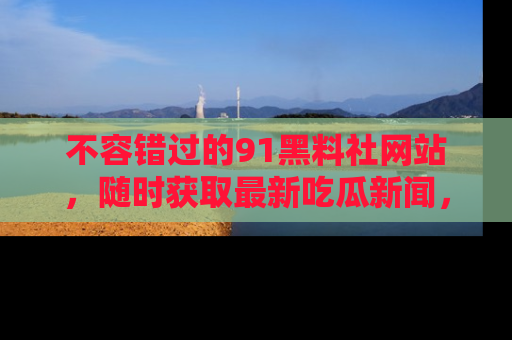 不容错过的91黑料社网站，随时获取最新吃瓜新闻，留意91黑料社的动态更新！