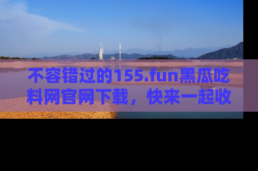 不容错过的155.fun黑瓜吃料网官网下载，快来一起收藏吃瓜新动态吧！