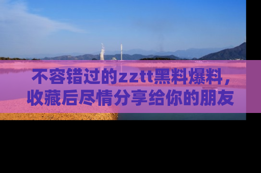 不容错过的zztt黑料爆料，收藏后尽情分享给你的朋友