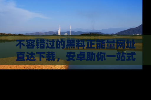 不容错过的黑料正能量网址直达下载，安卓助你一站式吃瓜体验！