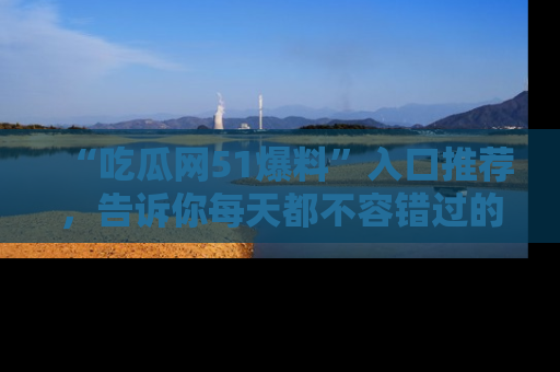 “吃瓜网51爆料”入口推荐，告诉你每天都不容错过的娱乐八卦！
