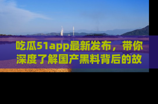 吃瓜51app最新发布，带你深度了解国产黑料背后的故事！