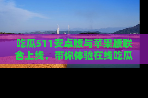 吃瓜511安卓版与苹果版联合上线，带你体验在线吃瓜新天地
