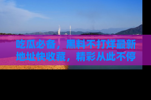 吃瓜必备，黑料不打烊最新地址快收藏，精彩从此不停！