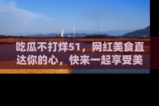 吃瓜不打烊51，网红美食直达你的心，快来一起享受美好时光！