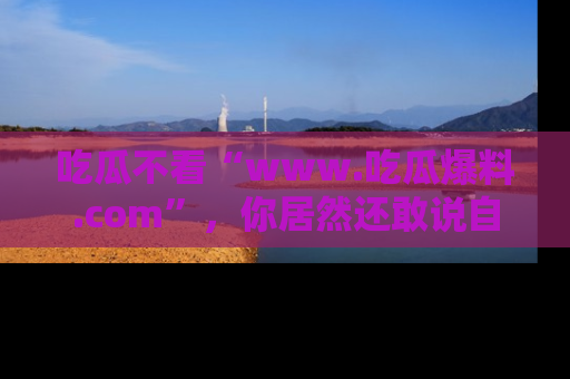吃瓜不看“www.吃瓜爆料.com”，你居然还敢说自己是吃瓜群众？