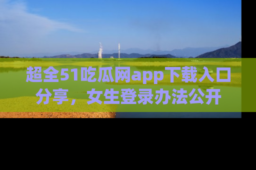 超全51吃瓜网app下载入口分享，女生登录办法公开