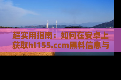 超实用指南：如何在安卓上获取hl155.ccm黑料信息与技巧