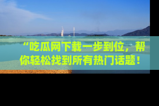 “吃瓜网下载一步到位，帮你轻松找到所有热门话题！”网址：www.chiguaw.com