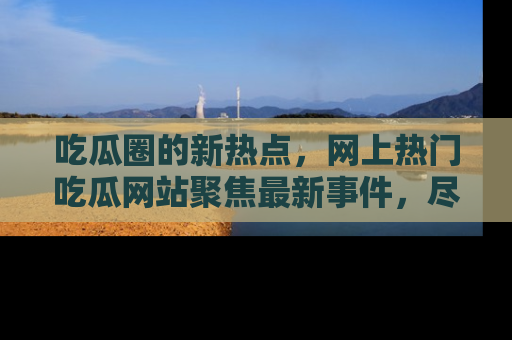 吃瓜圈的新热点，网上热门吃瓜网站聚焦最新事件，尽在吃瓜网站！