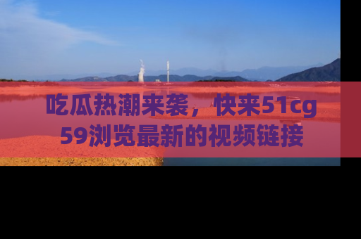 吃瓜热潮来袭，快来51cg59浏览最新的视频链接