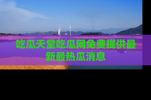 吃瓜天堂吃瓜网免费提供最新最热瓜消息