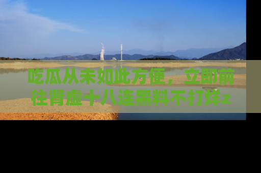 吃瓜从未如此方便，立即前往肾虚十八连黑料不打烊zzzttt，发现更多精彩，地址在这里！