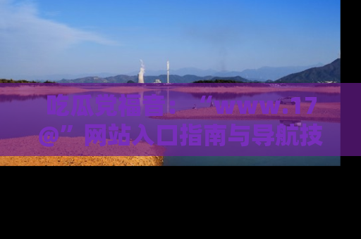吃瓜党福音：“www.17@”网站入口指南与导航技巧全解析