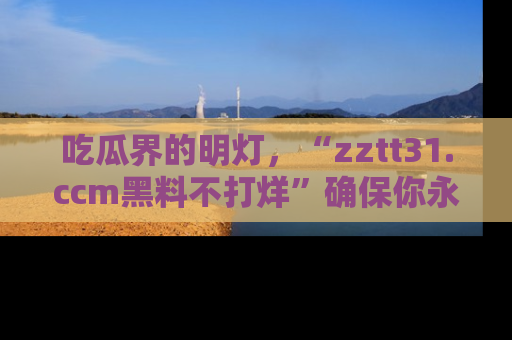 吃瓜界的明灯，“zztt31.ccm黑料不打烊”确保你永不迷路！