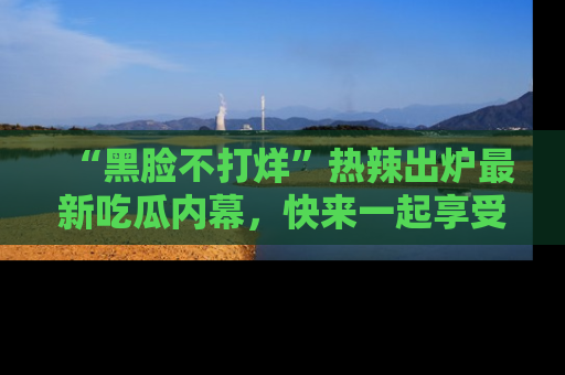 “黑脸不打烊”热辣出炉最新吃瓜内幕，快来一起享受这份乐趣吧！