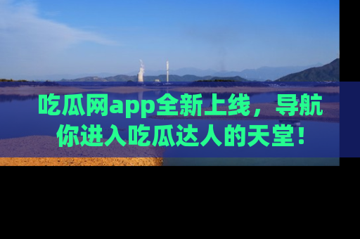 吃瓜网app全新上线，导航你进入吃瓜达人的天堂！