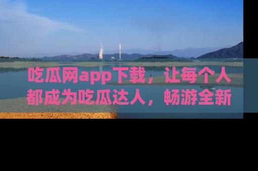 吃瓜网app下载，让每个人都成为吃瓜达人，畅游全新网页！