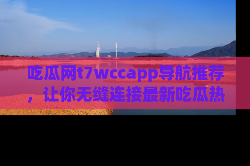 吃瓜网t7wccapp导航推荐，让你无缝连接最新吃瓜热点内容！