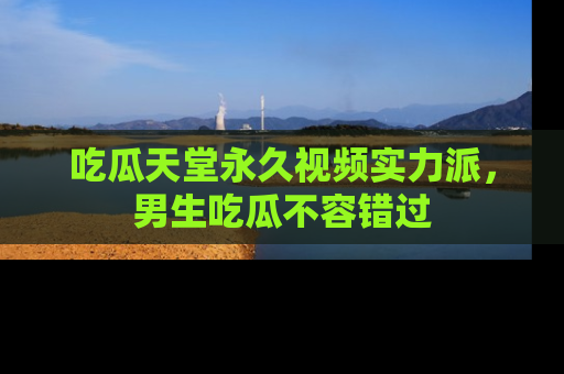 吃瓜天堂永久视频实力派，男生吃瓜不容错过