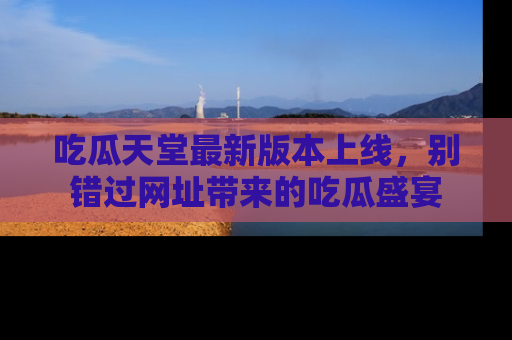 吃瓜天堂最新版本上线，别错过网址带来的吃瓜盛宴