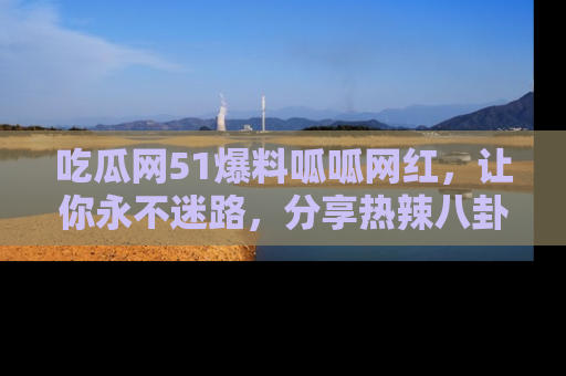 吃瓜网51爆料呱呱网红，让你永不迷路，分享热辣八卦速递！
