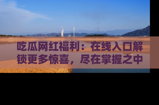 吃瓜网红福利：在线入口解锁更多惊喜，尽在掌握之中