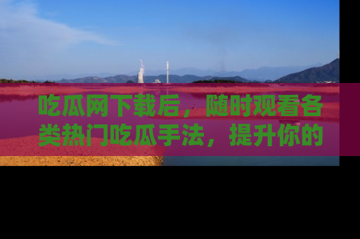 吃瓜网下载后，随时观看各类热门吃瓜手法，提升你的社交技能！