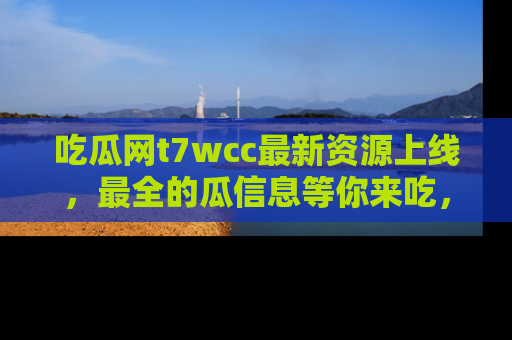 吃瓜网t7wcc最新资源上线,最全的瓜信息等你来吃,快来围观!