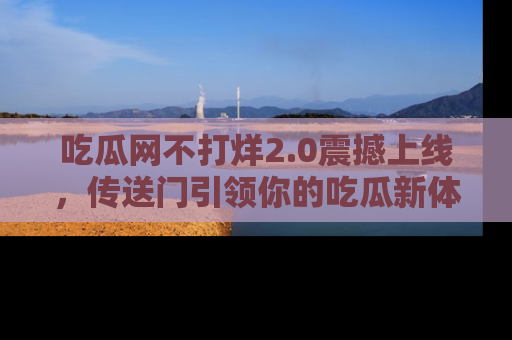 吃瓜网不打烊2.0震撼上线，传送门引领你的吃瓜新体验